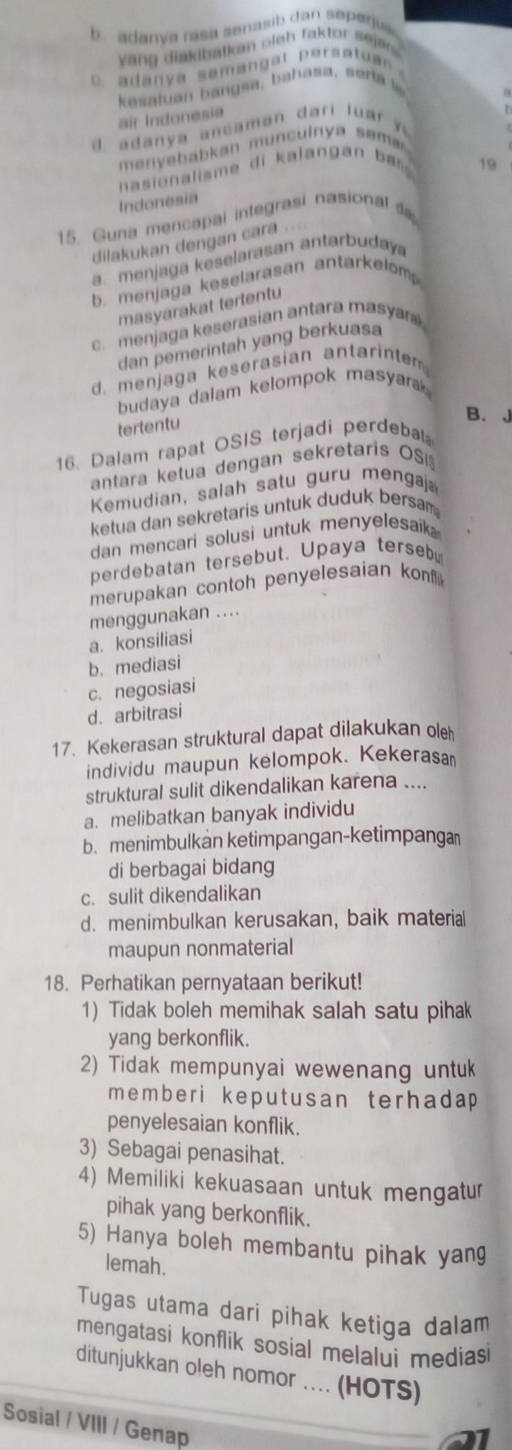 b  adanva rasa senasib dan seperjus 
yang diakibatkan oieh faktor sejers .
C   adany a semanga t pers atu a  
kasatuan bangsa, bahasa, serta 
air Indonesia
d. adany a ancaman dari l u a   
menyebabkan munculnya søma
nasionalisme di kalangan  bas 
19
Indonesia
15. Guna mencapal integrasi nasional 
dilakukan dengan cara
a menjaga keselarasan antarbudaya
b. menjaga keselarasan antarkelom 
masyarakat tertentu
c. menjaga keserasian antara masya
dan pemerintah yang berkuasa
d. menjaga keserasian antarinte
budaya dalam kelompok masyara 
B. J
tertentu
16. Dalam rapat OSIS terjadi perdeba
antara ketua dengan sekretaris OS
Kemudian, salah satu guru mengaj
ketua dan sekretaris untuk duduk bersam
dan mencari solusi untuk menyelesaik  
perdebatan tersebut. Upaya terseb
merupakan contoh penyelesaian kon 
menggunakan ....
a. konsiliasi
b. mediasi
c. negosiasi
d. arbitrasi
17. Kekerasan struktural dapat dilakukan ole
individu maupun kelompok. Kekerasa
struktural sulit dikendalikan karena ....
a. melibatkan banyak individu
b. menimbulkan ketimpangan-ketimpang
di berbagai bidang
c. sulit dikendalikan
d. menimbulkan kerusakan, baik materia
maupun nonmaterial
18. Perhatikan pernyataan berikut!
1) Tidak boleh memihak salah satu pihak
yang berkonflik.
2) Tidak mempunyai wewenang untu
memberi keputusan terhadap 
penyelesaian konflik.
3) Sebagai penasihat.
4) Memiliki kekuasaan untuk mengatur
pihak yang berkonflik.
5) Hanya boleh membantu pihak yang
lemah.
Tugas utama dari pihak ketiga dalam
mengatasi konflik sosial melalui medias
ditunjukkan oleh nomor .... (HOTS)
Sosial / VIII / Genap