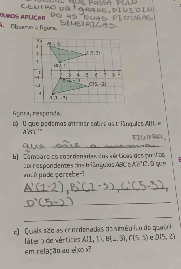 AMOS APLICAR
Observe a figura.
Agora, responda.
a) O que podemos afirmar sobre os triângulos ABC e
A'B'C' ?
_
b) Compare as coordenadas dos vértices dos pontos
correspondentes dos triângulos ABC e A'B'C'. O que  
você pode perceber?
_
_
_
c) Quais são as coordenadas do simétrico do quadri-
látero de vértices A(1,1),B(1,3),C(5,5) e D(5,2)
em relação ao eixo x?