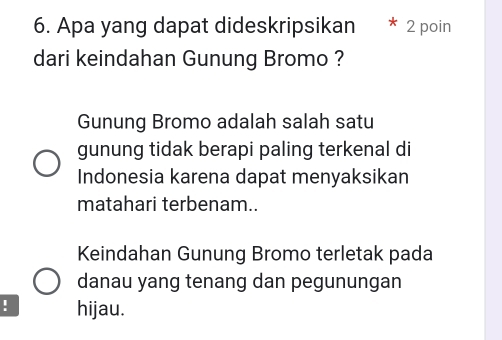 Apa yang dapat dideskripsikan 2 poin 
dari keindahan Gunung Bromo ? 
Gunung Bromo adalah salah satu 
gunung tidak berapi paling terkenal di 
Indonesia karena dapat menyaksikan 
matahari terbenam.. 
Keindahan Gunung Bromo terletak pada 
danau yang tenang dan pegunungan 
! hijau.