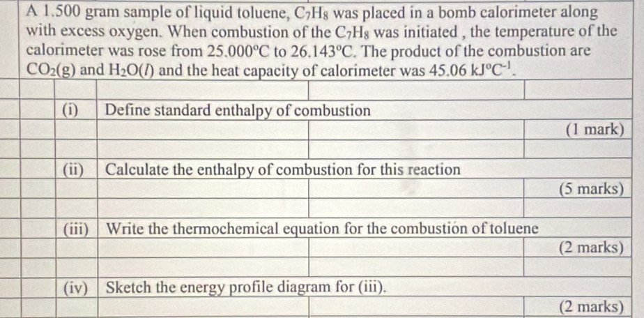 A 1.500 gram sample of liquid toluene, C_7H_8 was placed in a bomb calorimeter along
with excess oxygen. When combustion of the C_7H_8 was initiated , the temperature of the
calorimeter was rose from 25.000°C to 26.143°C. The product of the combustion are
and 45.06kJ°C^(-1).
(2 marks)