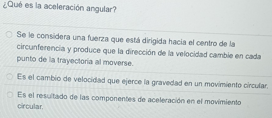 ¿Qué es la aceleración angular?
Se le considera una fuerza que está dirigida hacia el centro de la
circunferencia y produce que la dirección de la velocidad cambie en cada
punto de la trayectoria al moverse.
Es el cambio de velocidad que ejerce la gravedad en un movimiento circular.
Es el resultado de las componentes de aceleración en el movimiento
circular.