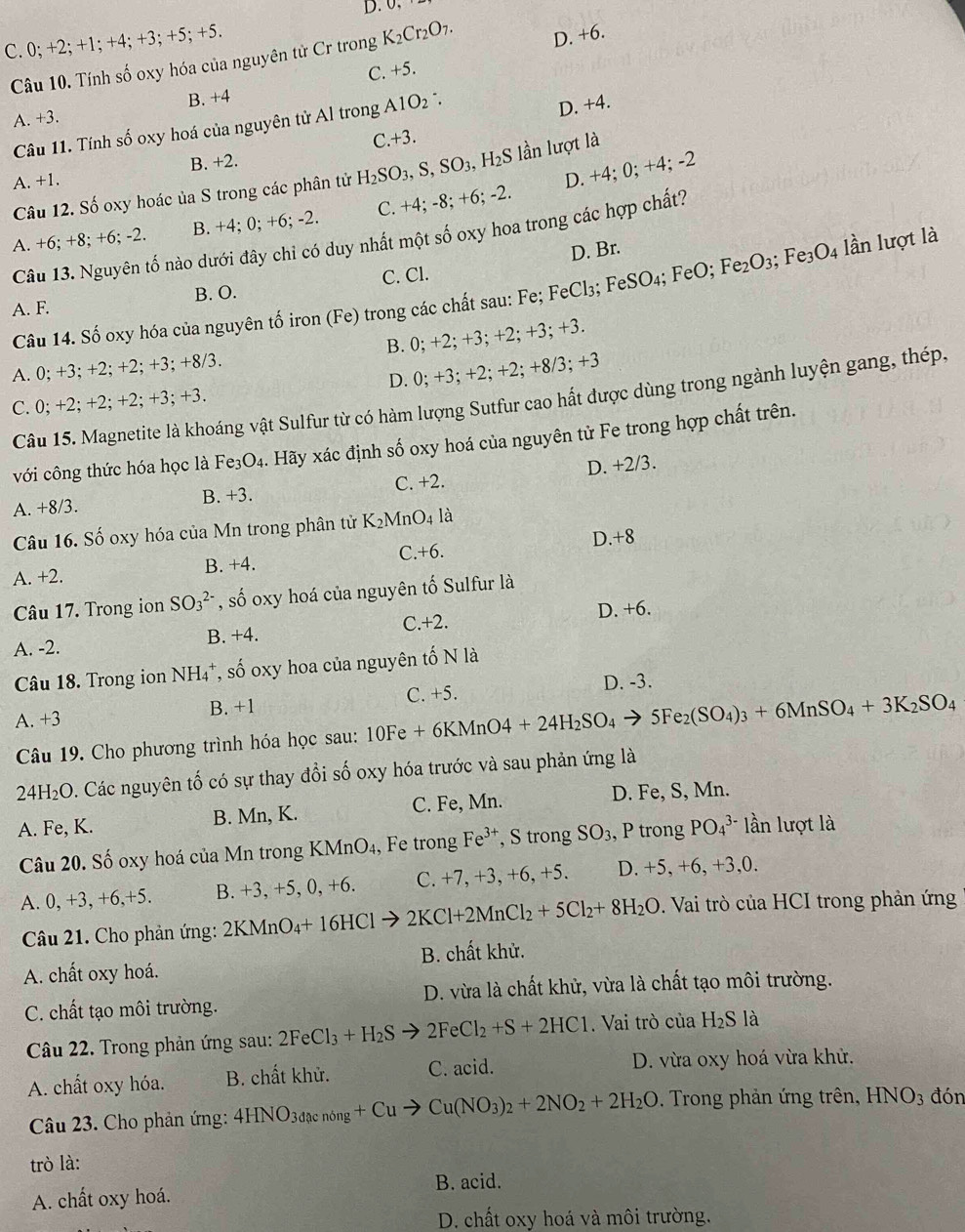 D. 0,
C. 0; +2; +1; +4; +3; +5; +5.
Câu 10. Tính số oxy hóa của nguyên tử Cr trong K_2Cr_2O_7. D. +6.
C. +5.
B. +4
A. +3.
Câu 11. Tính số oxy hoá của nguyên tử Al trong Al O_2:
D. +4.
C +3.
D. + x^(x1) ;0;+4; -2
A. +1. B. +2.
  
Câu 12. Số oxy hoác ủa S trong các phân tử H_2SO_3,S,SO_3,H_2S ln lượt là
A. +6; +8; +6; -2. B. +4; 0; +6; -2. C. +4;-8;+6;-2.
Câu 13. Nguyên tố nào dưới đây chỉ có duy nhất một số oxy hoa trong các hợp chất?
D. Br.
A. F. B. O. C. Cl.
Câu 14. Số oxy hóa của nguyên tố iron (Fe) trong các chất sau: Fe; FeCl_3; F eSO_4; FeO; Fe_2O_3;Fe_3O_4 lần lượt là
A. 0; +3; +2; +2; +3; +8/3. B. 0; +2; +3; +2;+3;+3.
C. 0; +2; +2; +2; +3; +3. D. 0; +3 +2;+2;+8/3;+3
Câu 15. Magnetite là khoáng vật Sulfur từ có hàm lượng Sutfur cao hất được dùng trong ngành luyện gang, thép
với công thức hóa học là Fe_3O 4. Hãy xác định số oxy hoá của nguyên tử Fe trong hợp chất trên.
D. +2/3.
A. +8/3. B. +3. C. +2.
Câu 16. Số oxy hóa của Mn trong phân tử K_2MnO_4 là
A. +2. B. +4. C.+6. D.+8
Câu 17. Trong ion SO_3^((2-) , số oxy hoá của nguyên tố Sulfur là
C.+2.
A. -2. B. +4. D. +6.
Câu 18. Trong ion NH₄*, số oxy hoa của nguyên tố N là
D. -3.
A. +3 B. +1 C. +5.
Câu 19. Cho phương trình hóa học sau: 10Fe+6KMnO4+24H_2)SO_4to 5Fe_2(SO_4)_3+6MnSO_4+3K_2SO_4
24H₂O. Các nguyên tố có sự thay đổi số oxy hóa trước và sau phản ứng là
A. Fe, K. B. Mn, K. C. Fe, Mn. D. Fe, S, Mn.
Câu 20. Số oxy hoá của Mn trong KMnO₄, Fe trong Fe^(3+) , S trong SO_3, , P trong PO_4^((3-) lần lượt là
A. 0, +3, +6,+5. B. +3, +5, 0, +6. C. +7, +3, +6, +5. D. +5,+6,+3,0.
Câu 21. Cho phản ứng: 2KMnO_4)+16HClto 2KCl+2MnCl_2+5Cl_2+8H_2O. Vai trò của HCI trong phản ứng
A. chất oxy hoá.  B. chất khử.
C. chất tạo môi trường.  D. vừa là chất khử, vừa là chất tạo môi trường.
Câu 22. Trong phản ứng sau: 2FeCl_3+H_2Sto 2FeCl_2+S+2HCl.  Vai trò của H_2S là
A. chất oxy hóa. B. chất khử. C. acid. D. vừa oxy hoá vừa khử.
Câu 23. Cho phản ứng: 4HNO_3dacnong+Cuto Cu(NO_3)_2+2NO_2+2H_2O. Trong phản ứng trên, HNO_3 đón
trò là:
B. acid.
A. chất oxy hoá.
D. chất oxy hoá và môi trường.