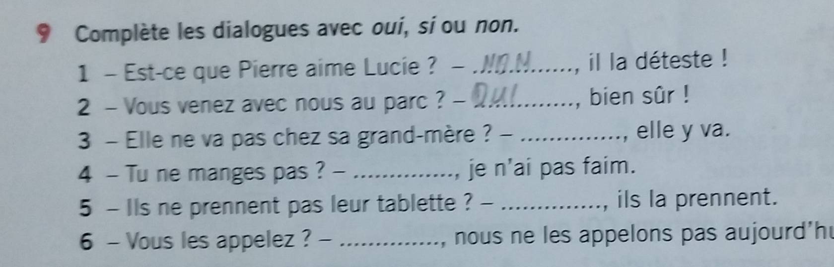 Complète les dialogues avec oui, sí ou non. 
1 - Est-ce que Pierre aime Lucie ? - _, il la déteste ! 
2 - Vous venez avec nous au parc ? - _, bien sûr ! 
3 - Elle ne va pas chez sa grand-mère ? - _, elle y va. 
4 - Tu ne manges pas ? - _, je n'ai pas faim. 
5 - Ils ne prennent pas leur tablette ? - _, ils la prennent. 
6 - Vous les appelez ? - _, nous ne les appelons pas aujourd'h