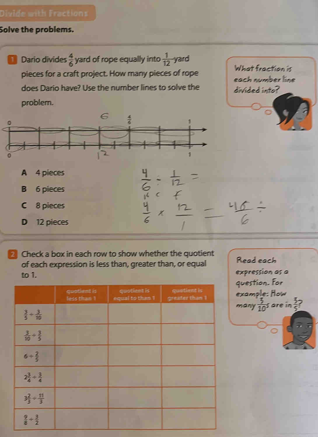 Divide with Fractions
Solve the problems.
Dario divides  4/6  yard of rope equally into  1/12  yard
What fraction is
pieces for a craft project. How many pieces of rope
each number line
does Dario have? Use the number lines to solve the divided into?
problem.
6
A 4 pieces
B 6 pieces
C 8 pieces
D 12 pieces
Check a box in each row to show whether the quotient
of each expression is less than, greater than, or equal Read each
expression as a
uestion. For
xample: How
any  3/10^5  are in  5/5 