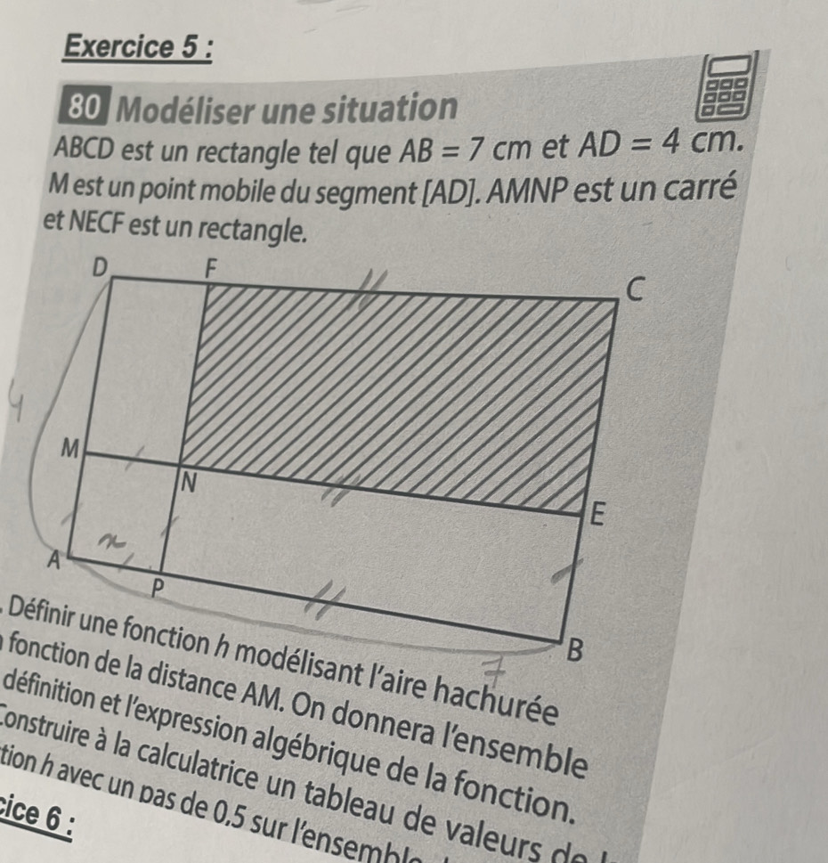 Modéliser une situation
ABCD est un rectangle tel que AB=7cm et AD=4cm.
M est un point mobile du segment [ AD ]. AMNP est un carré 
et NECF est un rectangle. 
fonction de la distance AM. On donnera l'ensemble 
définition et l'expression algébrique de la fonction 
construire à la calculatrice un tableau de valeur d 
tion h avec un pas de 0,5 sur l'ensmle 
cice 6 :