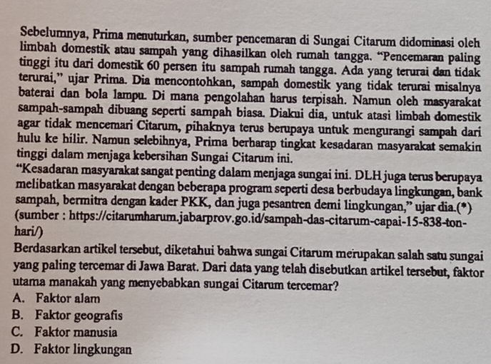 Sebelumnya, Prima menuturkan, sumber pencemaran di Sungai Citarum didominasi oleh
limbah domestik atau sampah yang dihasilkan oleh rumah tangga. “Pencemaran paling
tinggi itu dari domestik 60 persen itu sampah rumah tangga. Ada yang terurai dan tidak
terurai,” ujar Prima. Dia mencontohkan, sampah domestik yang tidak terurai misalnya
baterai dan bola lampu. Di mana pengolahan harus terpisah. Namun oleh masyarakat
sampah-sampah dibuang seperti sampah biasa. Diakui dia, untuk atasi limbah domestik
agar tidak mencemari Citarum, pihaknya terus berupaya untuk mengurangi sampah dari
hulu ke hilir. Namun selebihnya, Prima berharap tingkat kesadaran masyarakat semakin
tinggi dalam menjaga kebersihan Sungai Citarum ini.
“Kesadaran masyarakat sangat penting dalam menjaga sungai ini. DLH juga terus berupaya
melibatkan masyarakat dengan beberapa program seperti desa berbudaya lingkungan, bank
sampah, bermitra dengan kader PKK, dan juga pesantren demi lingkungan,” ujar dia.(*)
(sumber : https://citarumharum.jabarprov.go.id/sampah-das-citarum-capai-15-838-ton-
hari/)
Berdasarkan artikel tersebut, diketahui bahwa sungai Citarum merupakan salah satu sungai
yang paling tercemar di Jawa Barat. Dari data yang telah disebutkan artikel tersebut, faktor
utama manakah yang menyebabkan sungai Citarum tercemar?
A. Faktor alam
B. Faktor geografis
C. Faktor manusia
D. Faktor lingkungan