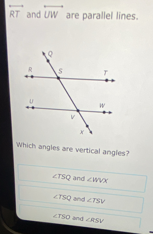 overleftrightarrow RT and overleftrightarrow UW are parallel lines.
Which angles are vertical angles?
∠ TSQ and ∠ WVX
∠ TSQ and ∠ TSV
∠ TSO and ∠ RSV