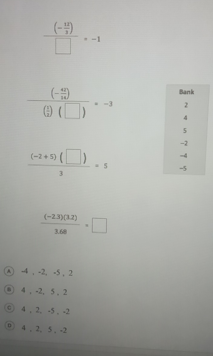 frac (- 12/3 )□ =-1
frac (- 42/14 )( 1/2 )(□ )=-3
 ((-2+5)(□ ))/3 =5
 ((-2.3)(3.2))/3.68 =□
A -4 , -2, -5 , 2
B 4 , -2, 5 , 2
c 4 , 2, -5 , -2
D 4 , 2, 5 , -2