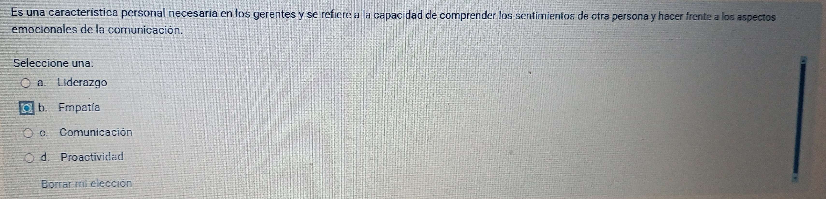 Es una característica personal necesaria en los gerentes y se refiere a la capacidad de comprender los sentimientos de otra persona y hacer frente a los aspectos
emocionales de la comunicación.
Seleccione una:
a. Liderazgo
b. Empatía
c. Comunicación
d. Proactividad
Borrar mi elección