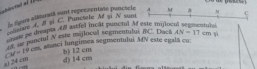 In figura alăturată sunt reprezentate punctele A M B
N
coliniare A, B şi C. Punctele M şi N sunt
situate pe dreapta AB astfel încât punctul M este mijlod C
și
CM=19cm AB, iar punctul N este mijlocul segmentului BC. Dacă AN=17cm ai
atunci lungimea segmentului MN este egală cu:
b) 12 cm
a) 24 cm d) 14 cm