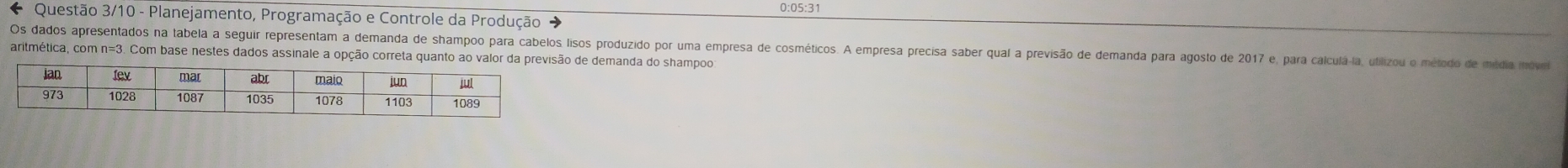 0:05:31 
* Questão 3/10 - Planejamento, Programação e Controle da Produção 
Os dados apresentados na tabela a seguir representam a demanda de shampoo para cabelos lisos produzido por uma empresa de cosméticos. A empresa precisa saber qual a previsão de demanda para agosto de 2017 e, para calculá-la, utilizou o método de média move 
aritmética, com n=3. Com base nestes dados assinale a opção correta qude demanda do shampoo