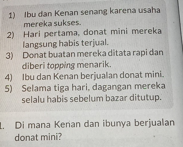 Ibu dan Kenan senang karena usaha 
mereka sukses. 
2) Hari pertama, donat mini mereka 
langsung habis terjual. 
3) Donat buatan mereka ditata rapi dan 
diberi topping menarik. 
4) Ibu dan Kenan berjualan donat mini. 
5) Selama tiga hari, dagangan mereka 
selalu habis sebelum bazar ditutup. 
1. Di mana Kenan dan ibunya berjualan 
donat mini?