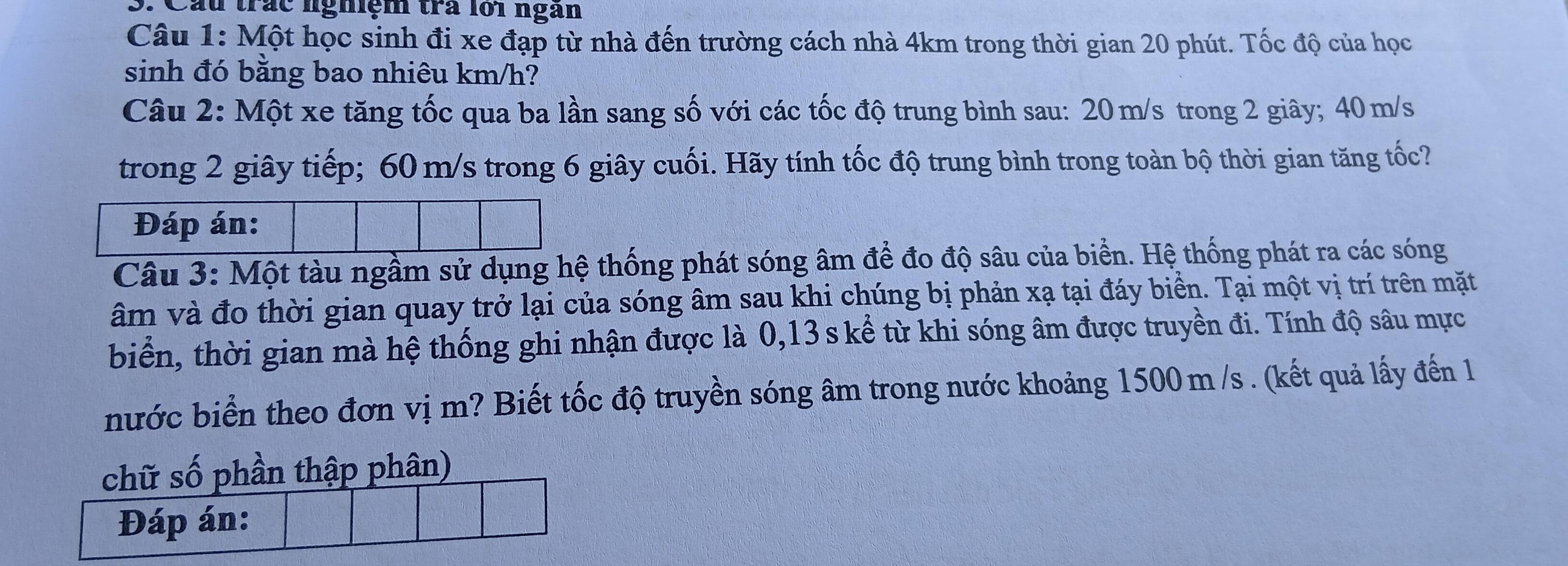 Cầu trắc nghiệm trà lớ1 ngàn 
Câu 1: Một học sinh đi xe đạp từ nhà đến trường cách nhà 4km trong thời gian 20 phút. Tốc độ của học 
sinh đó bằng bao nhiêu km/h? 
Câu 2: Một xe tăng tốc qua ba lần sang số với các tốc độ trung bình sau: 20m/s trong 2 giây; 40 m/s
trong 2 giây tiếp; 60 m/s trong 6 giây cuối. Hãy tính tốc độ trung bình trong toàn bộ thời gian tăng tốc? 
Đáp án: 
Câu 3: Một tàu ngầm sử dụng hệ thống phát sóng âm để đo độ sâu của biển. Hệ thống phát ra các sóng 
âm và đo thời gian quay trở lại của sóng âm sau khi chúng bị phản xạ tại đáy biển. Tại một vị trí trên mặt 
biển, thời gian mà hệ thống ghi nhận được là 0,13 s kể từ khi sóng âm được truyền đi. Tính độ sâu mực 
nước biển theo đơn vị m? Biết tốc độ truyền sóng âm trong nước khoảng 1500 m /s. (kết quả lấy đến 1 
chữ số phần thập phân) 
Đáp án: