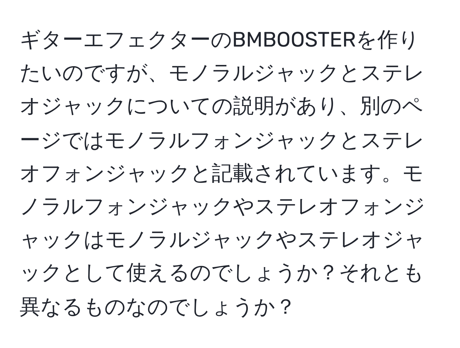 ギターエフェクターのBMBOOSTERを作りたいのですが、モノラルジャックとステレオジャックについての説明があり、別のページではモノラルフォンジャックとステレオフォンジャックと記載されています。モノラルフォンジャックやステレオフォンジャックはモノラルジャックやステレオジャックとして使えるのでしょうか？それとも異なるものなのでしょうか？