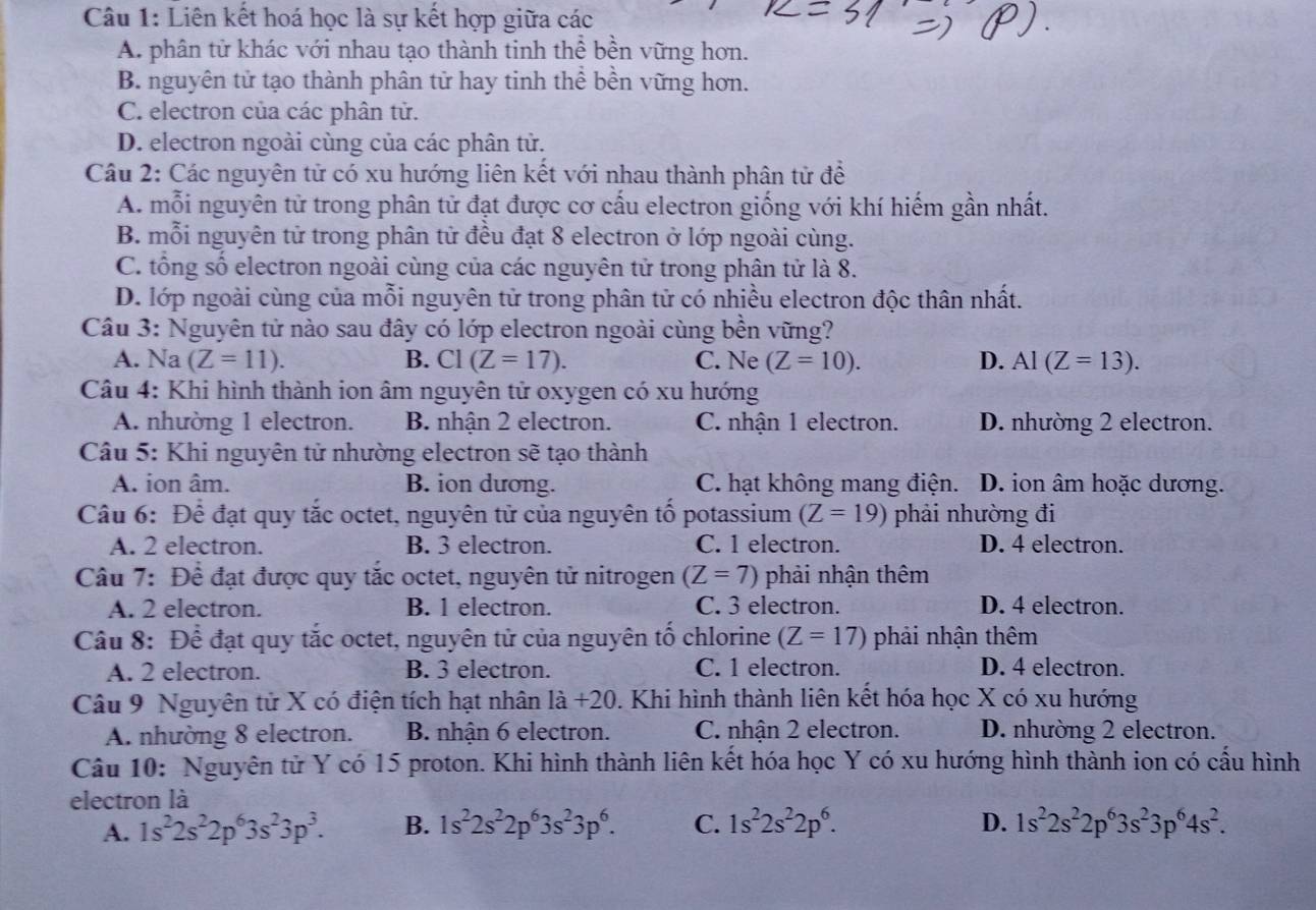 Liên kết hoá học là sự kết hợp giữa các
A. phân tử khác với nhau tạo thành tinh thể bền vững hơn.
B. nguyên tử tạo thành phân tử hay tinh thể bền vững hơn.
C. electron của các phân tử.
D. electron ngoài cùng của các phân tử.
Câu 2: Các nguyên tử có xu hướng liên kết với nhau thành phân tử đề
A. mỗi nguyên tử trong phân tử đạt được cơ cấu electron giống với khí hiếm gần nhất.
B. mỗi nguyên tử trong phân tử đều đạt 8 electron ở lớp ngoài cùng.
C. tổng số electron ngoài cùng của các nguyên tử trong phân tử là 8.
D. lớp ngoài cùng của mỗi nguyên tử trong phân tử có nhiều electron độc thân nhất.
Câu 3: Nguyên tử nào sau đây có lớp electron ngoài cùng bền vững?
A. Na (Z=11). B. C1(Z=17). C. Ne (Z=10). D. AI(Z=13).
Câu 4: Khi hình thành ion âm nguyên tử oxygen có xu hướng
A. nhường 1 electron. B. nhận 2 electron. C. nhận 1 electron. D. nhường 2 electron.
Câu 5: Khi nguyên tử nhường electron sẽ tạo thành
A. ion âm. B. ion dương. C. hạt không mang điện. D. ion âm hoặc dương.
Câu 6: Để đạt quy tắc octet, nguyên tử của nguyên tố potassium (Z=19) phải nhường đi
A. 2 electron. B. 3 electron. C. 1 electron. D. 4 electron.
Câu 7: Để đạt được quy tắc octet, nguyên tử nitrogen (Z=7) phải nhận thêm
A. 2 electron. B. 1 electron. C. 3 electron. D. 4 electron.
Câu 8: Để đạt quy tắc octet, nguyên tử của nguyên tố chlorine (Z=17) phải nhận thêm
A. 2 electron. B. 3 electron. C. 1 electron. D. 4 electron.
Câu 9 Nguyên tử X có điện tích hạt nhân là +20. Khi hình thành liên kết hóa học X có xu hướng
A. nhường 8 electron. B. nhận 6 electron. C. nhận 2 electron. D. nhường 2 electron.
Câu 10: Nguyên tử Y có 15 proton. Khi hình thành liên kết hóa học Y có xu hướng hình thành ion có cấu hình
electron là
A. 1s^22s^22p^63s^23p^3. B. 1s^22s^22p^63s^23p^6. C. 1s^22s^22p^6. D. 1s^22s^22p^63s^23p^64s^2.