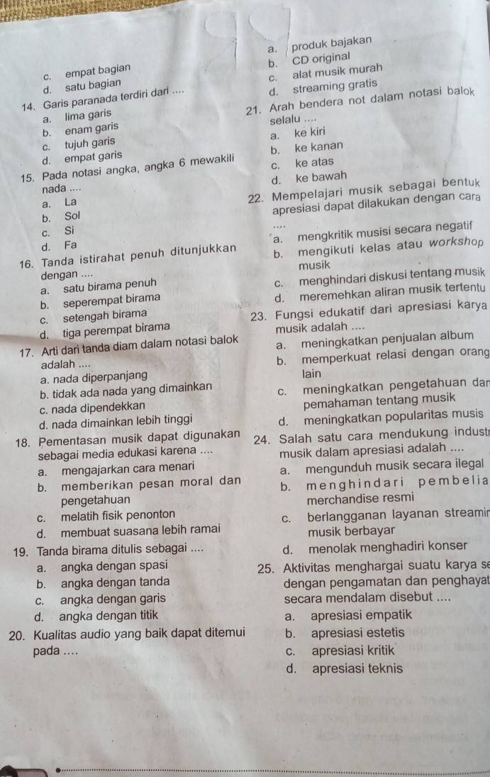 a. produk bajakan
d. satu bagian c. empat bagian b. CD original
d. streaming gratis
14. Garis paranada terdiri dari .... c. alat musik murah
b. enam garis a. lima garis 21. Arah bendera not dalam notasi balok
selalu ....
a. ke kiri
c. tujuh garis
d. empat garis b. ke kanan
15. Pada notasi angka, angka 6 mewakili c. ke atas
a. La d. ke bawah
nada ....
b. Sol 22. Mempelajari musik sebagai bentuk
c. Si apresiasi dapat dilakukan dengan cara
a. mengkritik musisi secara negatif
d. Fa
16. Tanda istirahat penuh ditunjukkan b. mengikuti kelas atau workshop
dengan .... musik
a. satu birama penuh
b. seperempat birama c. menghindari diskusi tentang musik
d. meremehkan aliran musik tertentu
c. setengah birama
d. tiga perempat birama 23. Fungsi edukatif dari apresiasi karya
musik adalah ....
17. Arti dari tanda diam dalam notasi balok a. meningkatkan penjualan album
adalah .... b. memperkuat relasi dengan orang
a. nada diperpanjang lain
b. tidak ada nada yang dimainkan c. meningkatkan pengetahuan dan
c. nada dipendekkan
d. nada dimainkan lebih tinggi pemahaman tentang musik
d. meningkatkan popularitas musis
18. Pementasan musik dapat digunakan 24. Salah satu cara mendukung indust
sebagai media edukasi karena .... musik dalam apresiasi adalah ....
a. mengajarkan cara menari
a. mengunduh musik secara ilegal
b. memberikan pesan moral dan b. m e n g h i n d a ri p e m bel i a
pengetahuan merchandise resmi
c. melatih fisik penonton
c. berlangganan layanan streamin
d. membuat suasana lebih ramai musik berbayar
19. Tanda birama ditulis sebagai .... d. menolak menghadiri konser
a. angka dengan spasi 25. Aktivitas menghargai suatu karya se
b. angka dengan tanda dengan pengamatan dan penghayat
c. angka dengan garis secara mendalam disebut ....
d. angka dengan titik a. apresiasi empatik
20. Kualitas audio yang baik dapat ditemui b. apresiasi estetis
pada ... c. apresiasi kritik
d. apresiasi teknis