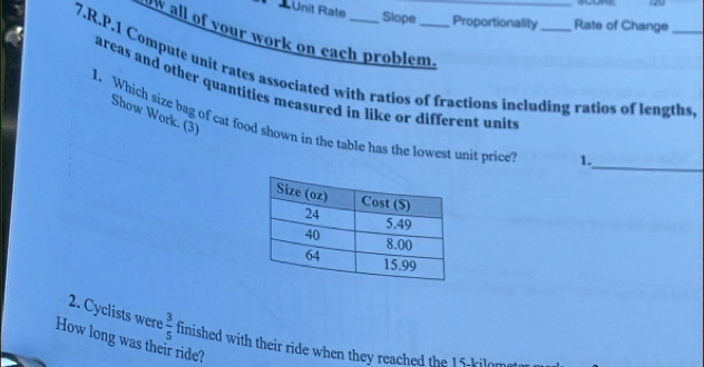 A Unit Rate
120
Slope Proportionality Rate of Change 
W all of your work on each problem._ 
7.R.P.1 Compute unit rates associated with ratios of fractions including ratios of lengths 
areas and other quantities measured in like or different units 
Show Work. (3) 
_ 
I. Which size bag of cat food shown in the table has the lowest unit price 
1. 
2. Cyclists were  3/5  finished with their ride when they reached the 15-kilom
How long was their ride?