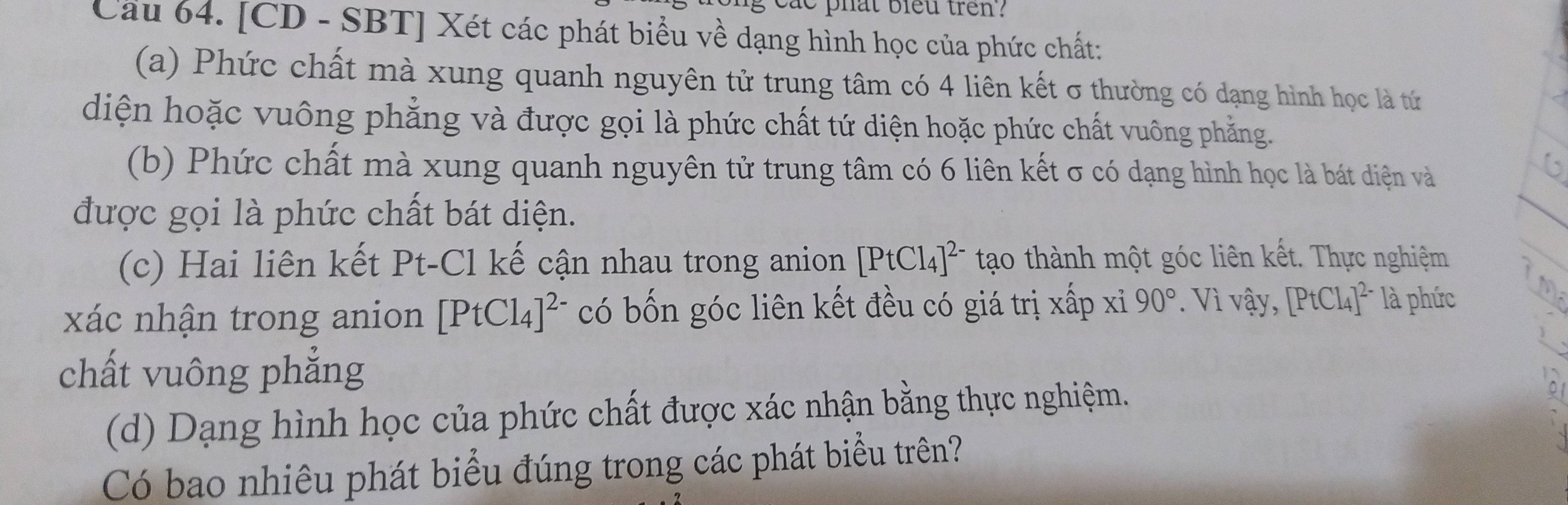 phat bleu tren? 
Cầu 64. [CD - SBT] Xét các phát biểu về dạng hình học của phức chất: 
(a) Phức chất mà xung quanh nguyên tử trung tâm có 4 liên kết σ thường có dạng hình học là tứ 
diện hoặc vuông phẳng và được gọi là phức chất tứ diện hoặc phức chất vuông phẳng. 
(b) Phức chất mà xung quanh nguyên tử trung tâm có 6 liên kết σ có dạng hình học là bát diện và 
được gọi là phức chất bát diện. 
(c) Hai liên kết Pt-Cl kế cận nhau trong anion [PtCl_4]^2- tạo thành một góc liên kết. Thực nghiệm 
xác nhận trong anion [PtCl_4]^2- có bốn góc liên kết đều có giá trị xấp xi 90°. Vì vậy, [PtCl_4]^2- là phức 
chất vuông phẳng 
(d) Dạng hình học của phức chất được xác nhận bằng thực nghiệm. 
Có bao nhiêu phát biểu đúng trong các phát biểu trên?