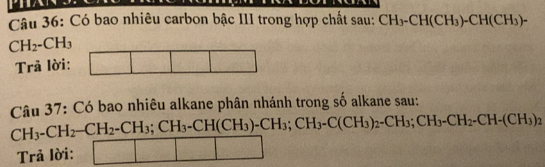 Có bao nhiêu carbon bậc III trong hợp chất sau: CH_3-CH(CH_3)-CH(CH_3)-
CH_2-CH_3
Trả lời:
Câu 37: Có bao nhiêu alkane phân nhánh trong số alkane sau:
CH_3-CH_2-CH_2-CH_3;CH_3-CH(CH_3)-CH_3;CH_3-C(CH_3)_2-CH_3;CH_2-CH-(CH_3)_2
Trả lời: