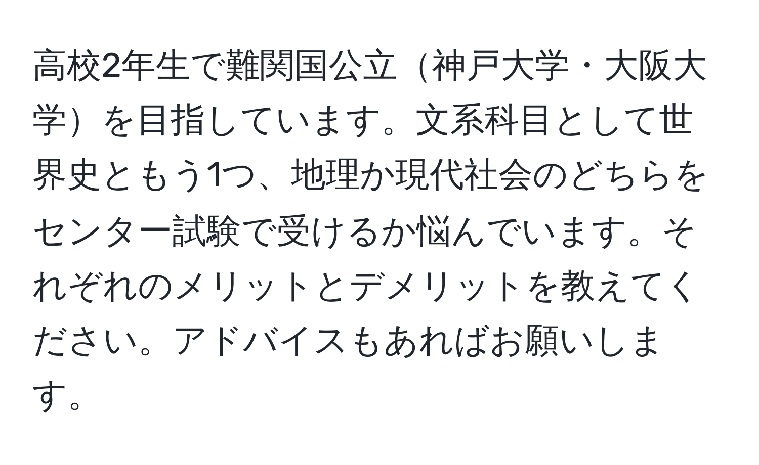 高校2年生で難関国公立神戸大学・大阪大学を目指しています。文系科目として世界史ともう1つ、地理か現代社会のどちらをセンター試験で受けるか悩んでいます。それぞれのメリットとデメリットを教えてください。アドバイスもあればお願いします。