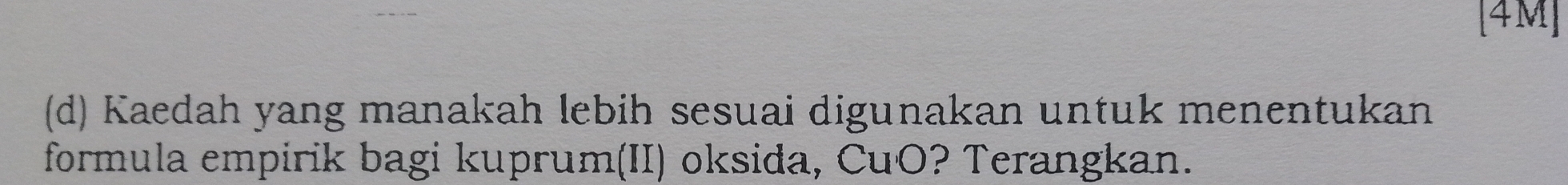 [4M] 
(d) Kaedah yang manakah lebih sesuai digunakan untuk menentukan 
formula empirik bagi kuprum(II) oksida, CuO? Terangkan.