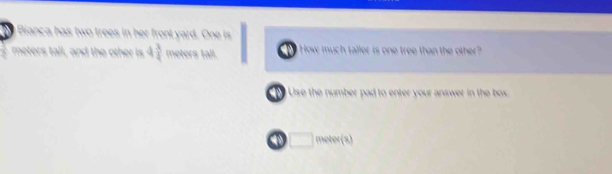 Bianca has two trees in her front yard. One is
meters tall, and the other is 4 3/4  meters tall. How much taller is one tree than the other? 
Use the number pad to enter your answer in the box
4 □ 1W (x)