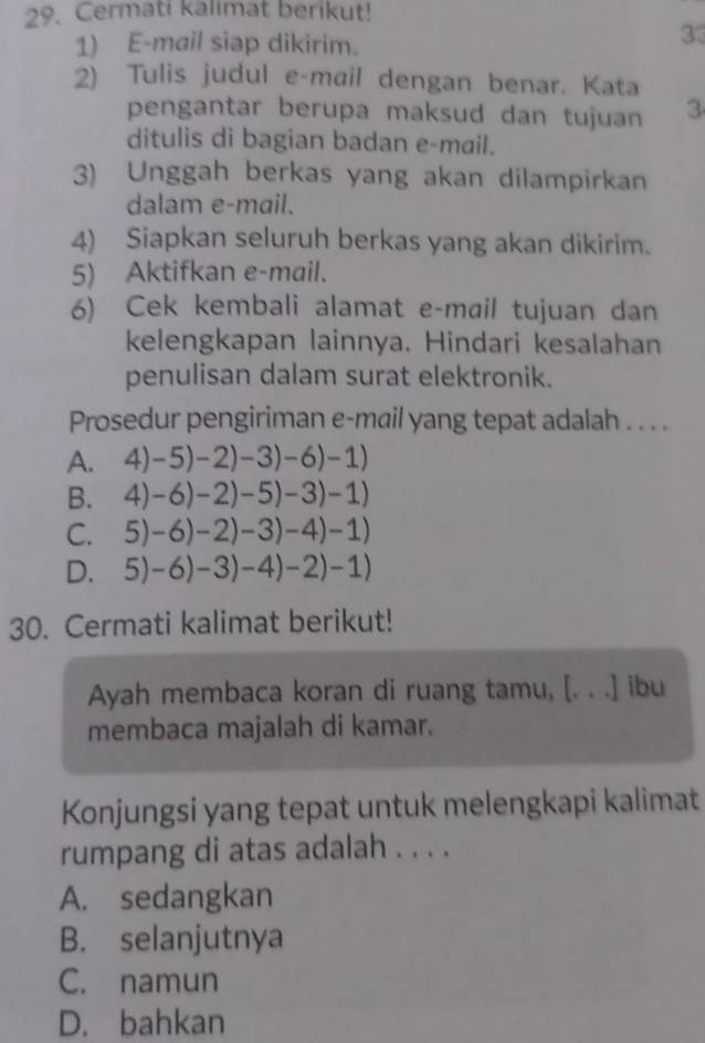 Cermati kalimat berikut!
1) E-mail siap dikirim.
33
2) Tulis judul e-mail dengan benar. Kata
pengantar berupa maksud dan tujuan 3
ditulis di bagian badan e-mail.
3) Unggah berkas yang akan dilampirkan
dalam e-mail.
4) Siapkan seluruh berkas yang akan dikirim.
5) Aktifkan e-mail.
6) Cek kembali alamat e-mail tujuan dan
kelengkapan lainnya. Hindari kesalahan
penulisan dalam surat elektronik.
Prosedur pengiriman e-mail yang tepat adalah . . . .
A. 4)-5)-2)-3)-6)-1)
B. 4)-6)-2)-5)-3)-1)
C. 5)-6)-2)-3)-4)-1)
D. 5)-6)-3)-4)-2)-1)
30. Cermati kalimat berikut!
Ayah membaca koran di ruang tamu, [. . .] ibu
membaca majalah di kamar.
Konjungsi yang tepat untuk melengkapi kalimat
rumpang di atas adalah . . . .
A. sedangkan
B. selanjutnya
C. namun
D. bahkan