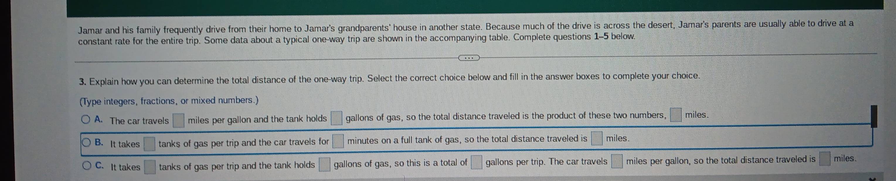 Jamar and his family frequently drive from their home to Jamar's grandparents' house in another state. Because much of the drive is across the desert, Jamar's parents are usually able to drive at a
constant rate for the entire trip. Some data about a typical one-way trip are shown in the accompanying table. Complete questions 1-5 below.
3. Explain how you can determine the total distance of the one-way trip. Select the correct choice below and fill in the answer boxes to complete your choice
(Type integers, fractions, or mixed numbers.)
A. The car travels □ miles per gallon and the tank holds □ gallons of gas, so the total distance traveled is the product of these two numbers, □ miles.
B. It takes □ tanks of gas per trip and the car travels for □ minutes on a full tank of gas, so the total distance traveled is □ miles.
C. It takes □ tanks of gas per trip and the tank holds □ gallons of gas, so this is a total of □ gallons per trip. The car travels □ miles per gallon, so the total distance traveled is □ miles.