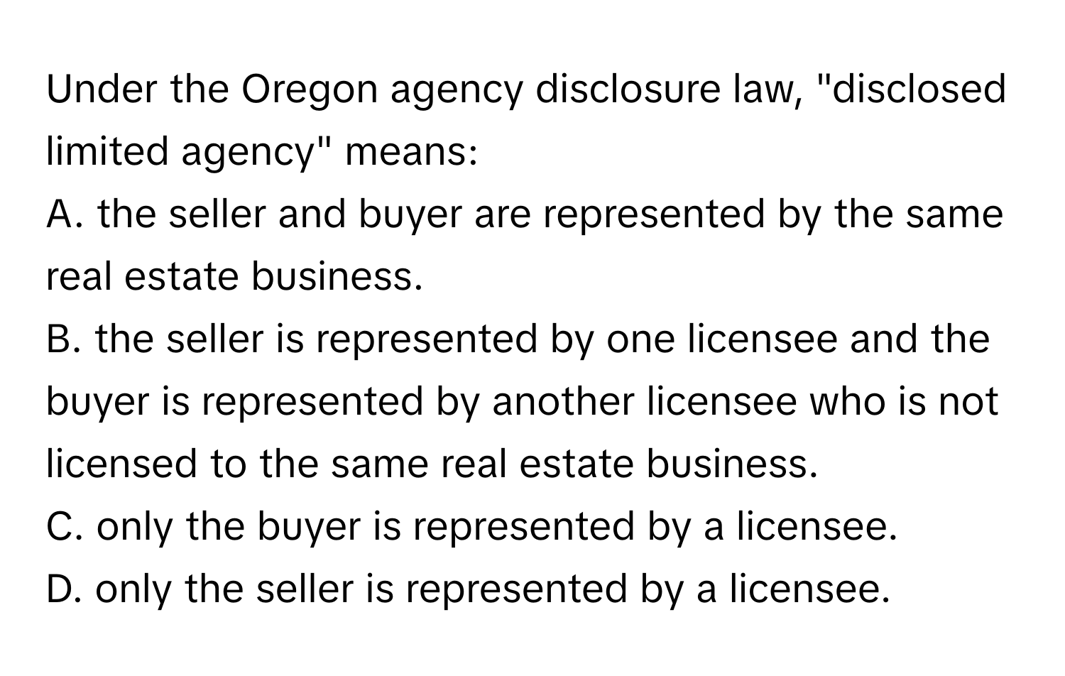 Under the Oregon agency disclosure law, "disclosed limited agency" means:

A. the seller and buyer are represented by the same real estate business.
B. the seller is represented by one licensee and the buyer is represented by another licensee who is not licensed to the same real estate business.
C. only the buyer is represented by a licensee.
D. only the seller is represented by a licensee.