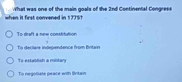 What was one of the main goals of the 2nd Continental Congress
when it first convened in 1775?
To draft a new constitution
To declare independence from Britain
To establish a military
To negotiate peace with Britain