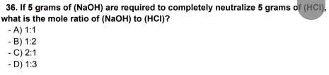 If 5 grams of (NaOH) are required to completely neutralize 5 grams of (HCl),
what is the mole ratio of (NaOH) to (HCl)?
- A) 1:1
- B) 1:2
- C) 2:1
- D) 1:3