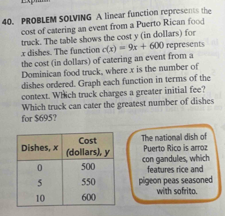 Expiam 
40. PROBLEM SOLVING A linear function represents the 
cost of catering an event from a Puerto Rican food 
truck. The table shows the cost y (in dollars) for
x dishes. The function c(x)=9x+600 represents 
the cost (in dollars) of catering an event from a 
Dominican food truck, where x is the number of 
dishes ordered. Graph each function in terms of the 
context. Which truck charges a greater initial fee? 
Which truck can cater the greatest number of dishes 
for $695? 
The national dish of 
Puerto Rico is arroz 
con gandules, which 
features rice and 
pigeon peas seasoned 
with sofrito.