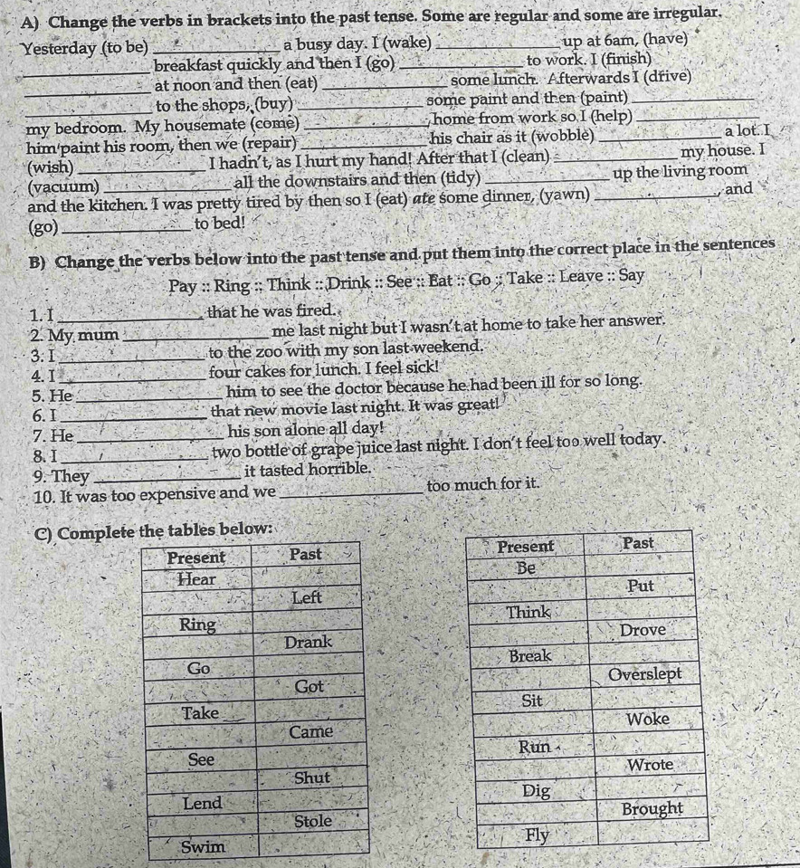 Change the verbs in brackets into the past tense. Some are regular and some are irregular. 
Yesterday (to be) _a busy day. I (wake) _up at 6am, (have) 
_breakfast quickly and then I (go)_ to work. I (finish) 
_ 
at noon and then (eat) _some lunch. Afterwards I (dřive) 
to the shops, (buy) _some paint and then (paint)_ 
my bedroom. My housemate (come) _ home from work so I (help)_ 
him'paint his room, then we (repair) _his chair as it (wobble) _a lot. I 
(wish) _I hadn’t, as I hurt my hand! After that I (clean) _my house. I 
(vacuum) all the downstairs and then (tidy) _up the living room 
and the kitchen. I was pretty tired by then so I (eat) ate some dinner, (yawn)_ and 
(go) _to bed! 
B) Change the verbs below into the past tense and put them into the correct place in the sentences 
Pay :: Ring :: Think :: Drink :: See :: Eat :: Go ;: Take :: Leave :: Say 
1.I that he was fired. 
2. My mum_ me last night but I wasn’t at home to take her answer. 
3. I _to the zoo with my son last weekend. 
4.I_ four cakes for lunch. I feel sick! 
5. He _him to see the doctor because he had been ill for so long. 
6. I _that new movie last night. It was great! 
7. He his son alone all day! 
8. I __two bottle of grape juice last night. I don't feel too well today. 
9. They_ it tasted horrible. 
10. It was too expensive and we _too much for it. 
C) Completelow: