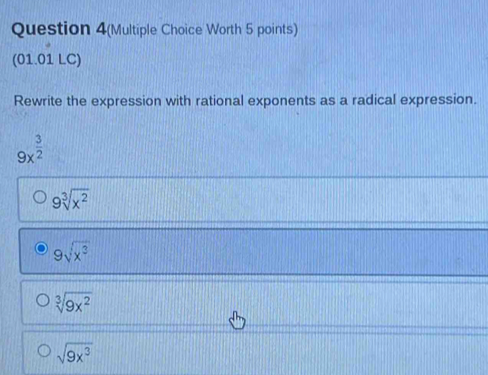 Question 4(Multiple Choice Worth 5 points)
(01.01 LC)
Rewrite the expression with rational exponents as a radical expression.
9x^(frac 3)2
9sqrt[3](x^2)
9sqrt(x^3)
sqrt[3](9x^2)
sqrt(9x^3)