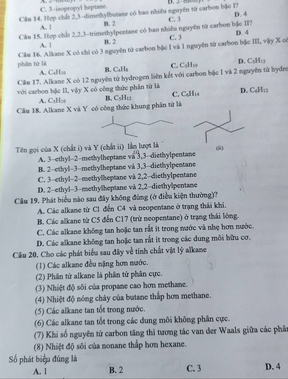 z-mcm
C. 3-isopropyl heptane. D. 2-methy
Câu 14. Hợp chất 2,3-dimethylbutane có bao nhiêu nguyên tử carbon bậc I?
C. 3 D. 4
A. 1 B. 2
Câu 15. Hợp chất 2,2,3-trimethylpentane có bao nhiêu nguyên từ carbon bậc II?
D. 4
A. 1 B. 2 C. 3
Câu 16. Alkane X có chỉ có 3 nguyên tử carbon bậc I và 1 nguyên tử carbon bậc III, vậy X có
phân tử là
C. C_5H_10
D. C_5H_12
A. C_4H_10
B. C_4H_8
Câu 17. Alkane X có 12 nguyên tử hydrogen liên kết với carbon bậc I và 2 nguyên tử hydro
với carbon bậc II, vậy X có công thức phân tử là
C. C_6H_14
D. C_6H_12
A. C_5H_10
B. C_5H_12
Câu 18. Alkane X và Y có công thức khung phân tử là
Tên gọi của X (chất i) và Y (chất ii) lần lượt là (ii)
(i)
A. 3-ethyl-2-methylheptane va 3,3-diethylpentane
B. 2-ethyl-3-methylheptane và 3,3-diethylpentane
C. 3-ethyl-2-methylheptane và 2,2-diethylpentane
D. 2-ethyl-3-methylheptane và 2,2-diethylpentane
Câu 19. Phát biểu nào sau đây không đúng (ở điều kiện thường)?
A. Các alkane từ C1 đến C4 và neopentane ở trạng thái khí.
B. Các alkane từ C5 đến C17 (trừ neopentane) ở trạng thái lỏng.
C. Các alkane không tan hoặc tan rất ít trong nước và nhẹ hơn nước.
D. Các alkane không tan hoặc tan rất ít trong các dung môi hữu cơ.
Câu 20. Cho các phát biểu sau đây về tính chất vật lý alkane
(1) Các alkane đều nặng hơn nước.
(2) Phân tử alkane là phân tử phân cực.
(3) Nhiệt độ sôi của propane cao hơn methane.
(4) Nhiệt độ nóng chảy của butane thấp hơn methane.
(5) Các alkane tan tổt trong nước.
(6) Các alkane tan tốt trong các dung môi không phân cực.
(7) Khi số nguyên tử carbon tăng thì tương tác van der Waals giữa các phân
(8) Nhiệt độ sôi của nonane thấp hơn hexane.
Số phát biểu đúng là
A. 1 B. 2 C. 3
D. 4