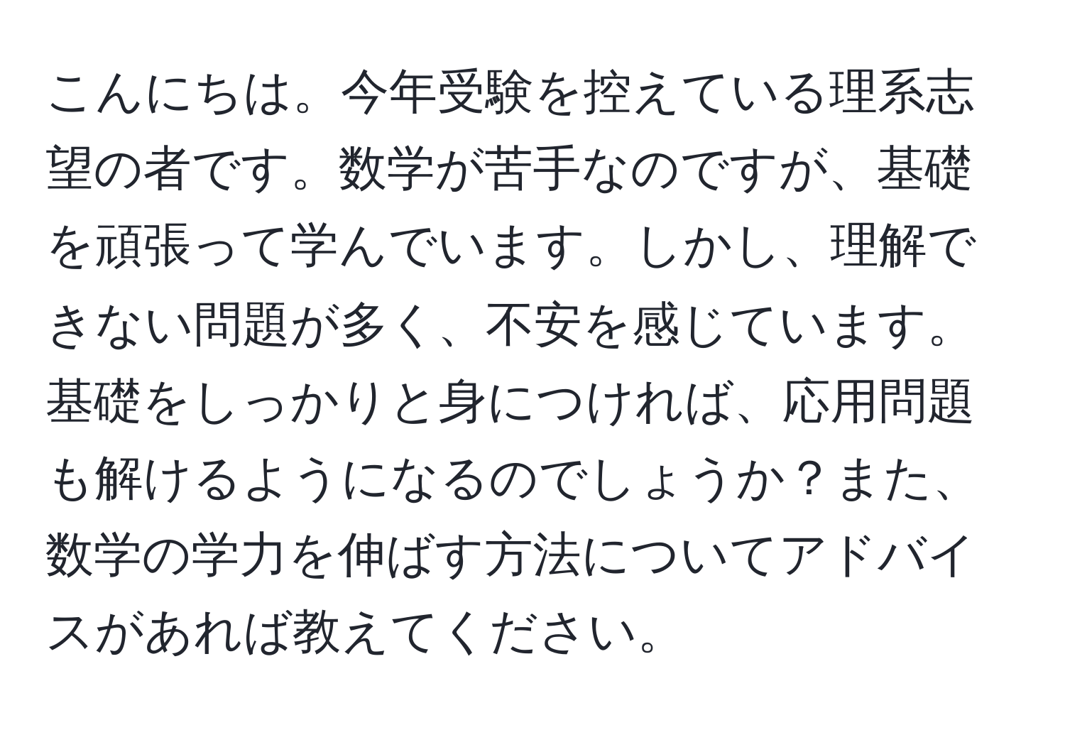 こんにちは。今年受験を控えている理系志望の者です。数学が苦手なのですが、基礎を頑張って学んでいます。しかし、理解できない問題が多く、不安を感じています。基礎をしっかりと身につければ、応用問題も解けるようになるのでしょうか？また、数学の学力を伸ばす方法についてアドバイスがあれば教えてください。