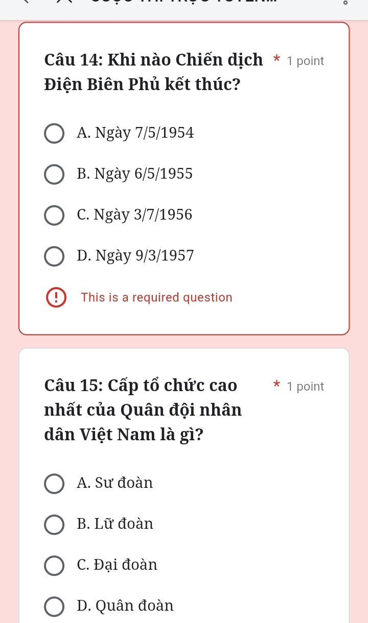 Khi nào Chiến dịch * 1 point
Điện Biên Phủ kết thúc?
A. Ngày 7/5/1954
B. Ngày 6/5/1955
C. Ngày 3/7/1956
D. Ngày 9/3/1957!) ₹This is a required question
Câu 15: Cấp tổ chức cao 1 point
nhất của Quân đội nhân
dân Việt Nam là gì?
A. Sư đoàn
B. Lữ đoàn
C. Đại đoàn
D. Quân đoàn