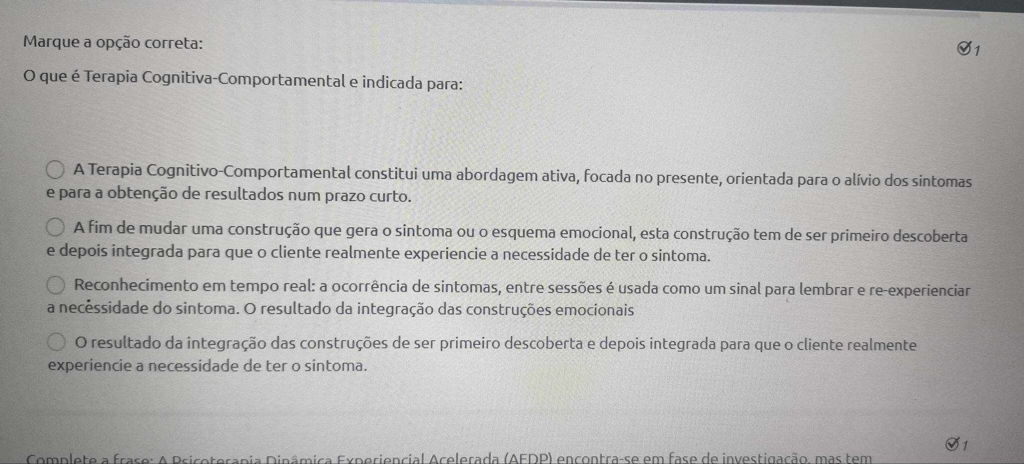 Marque a opção correta:
O que é Terapia Cognitiva-Comportamental e indicada para:
A Terapia Cognitivo-Comportamental constitui uma abordagem ativa, focada no presente, orientada para o alívio dos sintomas
e para a obtenção de resultados num prazo curto.
A fim de mudar uma construção que gera o sintoma ou o esquema emocional, esta construção tem de ser primeiro descoberta
e depois integrada para que o cliente realmente experiencie a necessidade de ter o sintoma.
Reconhecimento em tempo real: a ocorrência de sintomas, entre sessões é usada como um sinal para lembrar e re-experienciar
a necêssidade do sintoma. O resultado da integração das construções emocionais
O resultado da integração das construções de ser primeiro descoberta e depois integrada para que o cliente realmente
experiencie a necessidade de ter o sintoma.
Complete a frase: A Psicoterapia Dinâmica Experiencial Acelerada (AEDP) encontra-se em fase de investigação, mas tem