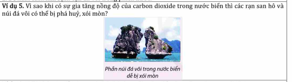 Ví dụ 5. Vì sao khi có sự gia tăng nồng độ của carbon dioxide trong nước biển thì các rạn san hô và 
núi đá vôi có thể bị phá huỷ, xói mòn? 
Phần núi đá vôi trong nước biển 
dễ bị xói mòn