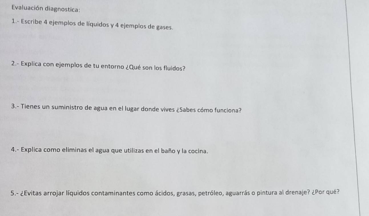 Evaluación diagnostica: 
1.- Escribe 4 ejemplos de líquidos y 4 ejemplos de gases. 
2.- Explica con ejemplos de tu entorno ¿Qué son los fluidos? 
3.- Tienes un suministro de agua en el lugar donde vives ¿Sabes cómo funciona? 
4.- Explica como eliminas el agua que utilizas en el baño y la cocina. 
5.- ¿Evitas arrojar líquidos contaminantes como ácidos, grasas, petróleo, aguarrás o pintura al drenaje? ¿Por qué?