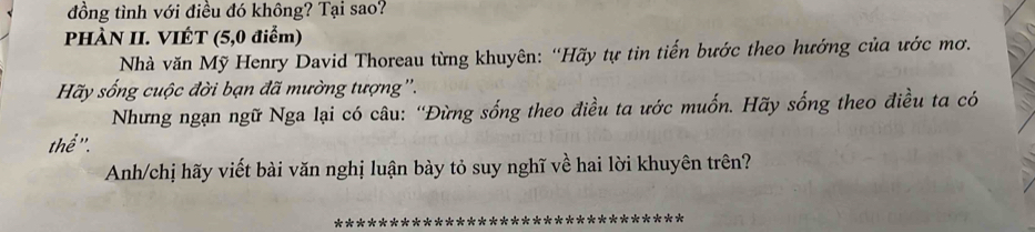 đồng tình với điều đó không? Tại sao? 
PHÀN II. VIÉT (5, 0 điểm) 
Nhà văn Mỹ Henry David Thoreau từng khuyên: “Hãy tự tin tiến bước theo hướng của ước mơ. 
Hãy sống cuộc đời bạn đã mường tượng''. 
Nhưng ngạn ngữ Nga lại có câu: “Đừng sống theo điều ta ước muốn. Hãy sống theo điều ta có 
thể ''. 
Anh/chị hãy viết bài văn nghị luận bày tỏ suy nghĩ về hai lời khuyên trên?