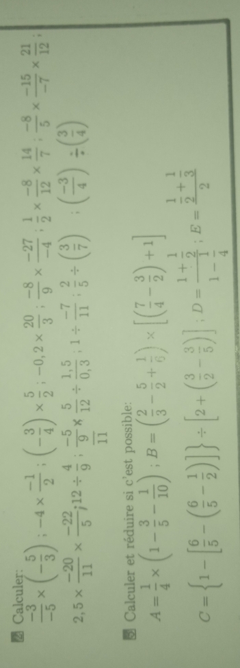 Calculer:
 (-3)/-5 * (- 5/3 ); -4*  (-1)/2 ; (- 3/4 )*  5/2 ; -0,2*  20/3 ;  (-8)/9 *  (-27)/-4 ;  1/2 *  (-8)/12 *  14/7 ;  (-8)/5 *  (-15)/-7 *  21/12 ;
2,5*  (-20)/11 *  (-22)/5 ; 12/  4/9 ; (-5)/9 *  5/12 /  (1,5)/0,3 ; 1/  (-7)/11 ;  2/5 / ( 3/7 ); ( ( (-3)/4 )/ ( 3/4 )
7 
5 Calculer et réduire si c'est possible:
A= 1/4 * (1- 3/5 - 1/10 ); B=( 2/3 - 5/2 + 1/6 )* [( 7/4 - 3/2 )+1]
C= 1-[ 6/5 -( 6/5 - 1/2 )] / [2+( 3/2 - 3/5 )]; D=frac 1+ 1/2 1- 1/4 ;E=frac  1/2 + 1/3 2