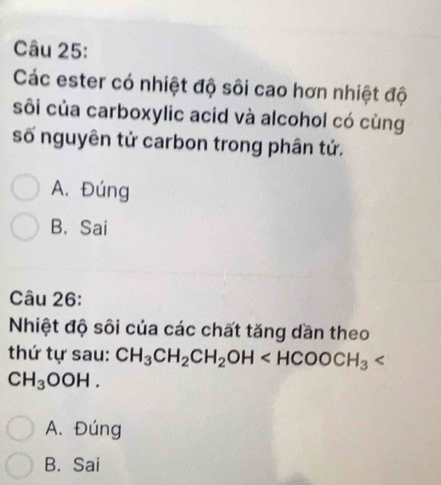 Các ester có nhiệt độ sôi cao hơn nhiệt độ
sôi của carboxylic acid và alcohol có cùng
số nguyên tử carbon trong phân tử.
A. Đúng
B. Sai
Câu 26:
Nhiệt độ sôi của các chất tăng dần theo
thứ tự sau: CH_3CH_2CH_2OH
CH_3OOH.
A. Đúng
B. Sai