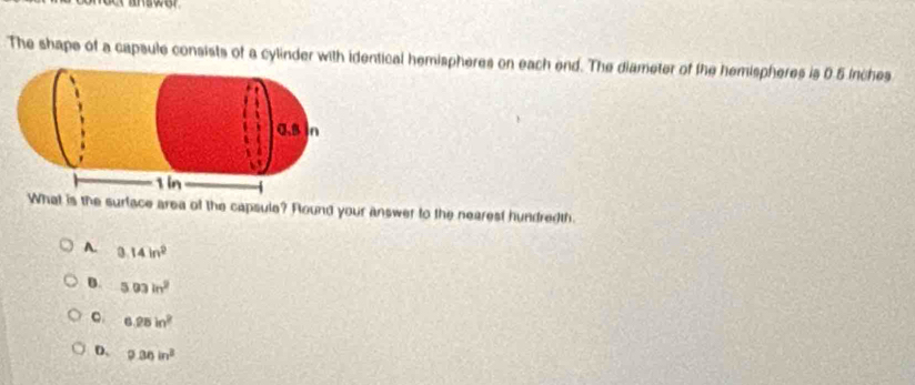 answer
The shape of a capsule consists of a cylinder with identical hemispheres on each end. The diameter of the hemispheres is 6.5 inches
the surface area of the capsule? Round your answer to the nearest hundredth.
A. 3.14in^2
B. 503in^2
C 6.28in^2
D. 9.36in^3