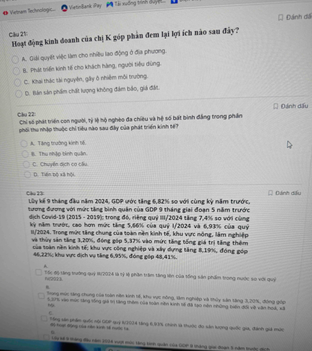 Vietnam Technologic... VietinBank iPay Tải xuống trình duyệt...
Đánh dấ
Câu 21:
Hoạt động kinh doanh của chị K góp phần đem lại lợi ích nào sau đây?
A. Giải quyết việc làm cho nhiều lao động ở địa phương.
B. Phát triển kinh tế cho khách hàng, người tiêu dùng.
C. Khai thác tài nguyên, gầy ô nhiếm môi trường.
D. Bán sản phẩm chất lượng không đảm bảo, giá đất.
Đánh dấu
Câu 22:
Chi số phát triển con người, tỷ lệ hộ nghèo đa chiều và hệ số bất bình đắng trong phân
phối thu nhập thuộc chỉ tiêu nào sau đây của phát triển kinh tế?
A. Tăng trưởng kinh tế.
B. Thu nhập bình quân.
C. Chuyển dịch cơ cấu.
D. Tiến bộ xã hội.
Câu 23: Đánh dấu
Lũy kế 9 tháng đầu năm 2024, GDP ước tăng 6,82% so với cùng kỳ năm trước,
tương đương với mức tăng bình quân của GDP 9 tháng giai đoạn 5 năm trước
dịch Covid-19 (2015 - 2019); trong đó, riêng quý III/2024 tăng 7,4% so với cùng
kỳ năm trước, cao hơn mức tăng 5,66% của quý I/2024 và 6,93% của quý
II/2024. Trong mức tăng chung của toàn nền kinh tế, khu vực nông, lâm nghiệp
và thủy sản tăng 3,20%, đóng góp 5,37% vào mức tăng tổng giá trị tăng thêm
của toàn nền kinh tế; khu vực công nghiệp và xây dựng tăng 8,19%, đóng góp
46,22%; khu vực dịch vụ tăng 6,95%, đóng góp 48,41%.
A.
Tốc độ tăng trướng quý III/2024 là tỷ lệ phần trăm tăng lên của tổng sản phẩm trong nước so với quý
IV/2023.
B.
Trong mức tăng chung của toàn nền kinh tế, khu vực nông, lâm nghiệp và thủy sản tăng 3,20%, đóng góp
5,37% vào mức tăng tổng giá trị tăng thêm của toàn nền kinh tế đã tạo nên những biến đổi về văn hoá, xã
hội
C.
Tổng sản phẩm quốc nội GDP quỷ II/2024 tăng 6,93% chính là thước đo sản lượng quốc gia, đánh giá mức
độ hoạt động của nền kinh tế nước ta.
D.
Lây kế 9 tháng đầu năm 2024 vượt mức tăng bình quân của GDP 9 tháng giai đoạn 5 năm trước dịch