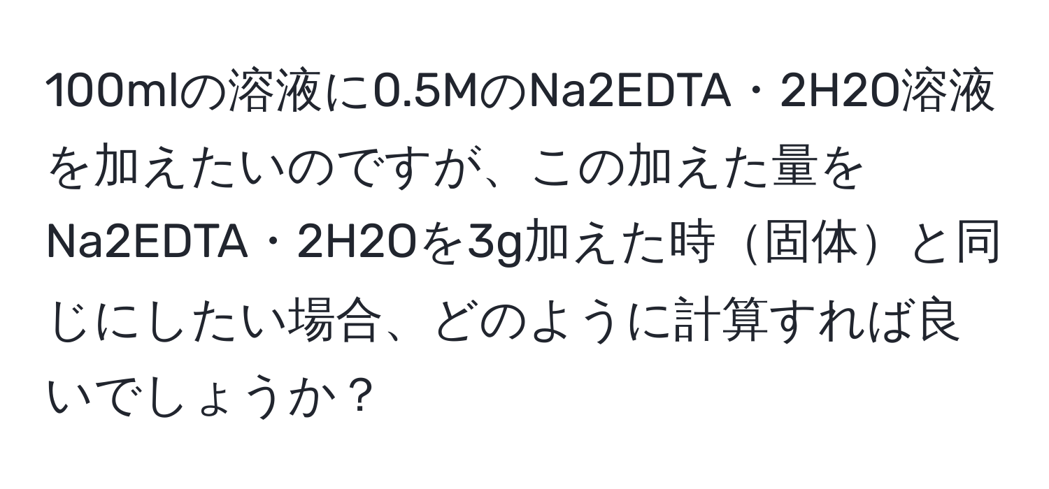 100mlの溶液に0.5MのNa2EDTA・2H2O溶液を加えたいのですが、この加えた量をNa2EDTA・2H2Oを3g加えた時固体と同じにしたい場合、どのように計算すれば良いでしょうか？