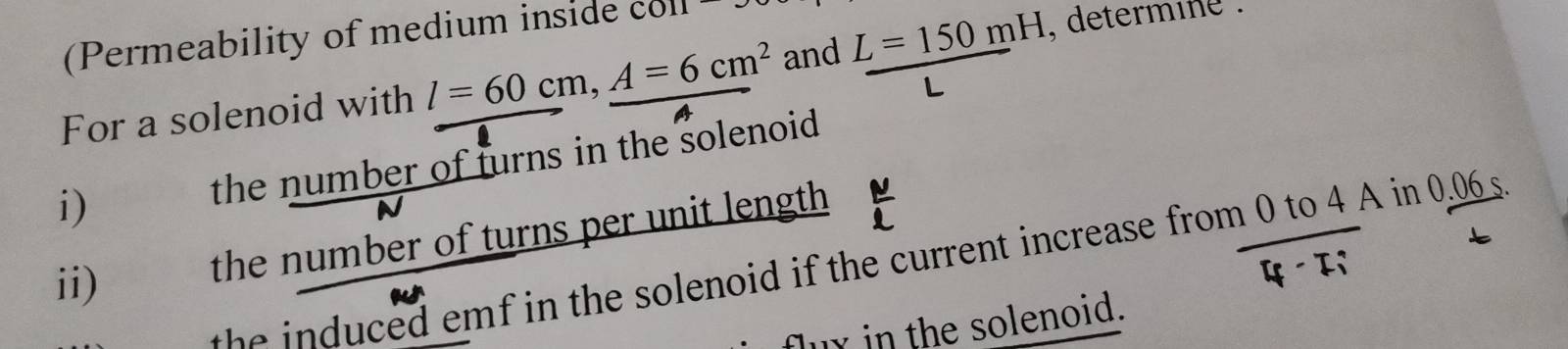 (Permeability of medium inside co 
For a solenoid with l=60cm, A=6cm^2 and L=150mH. determine .
L
i) the number of turns in the solenoid 
ii) . the number of turns per unit length 
th ed em f in the solenoid if the current increase from 0 to 4 A in 0.06s
luy in the solenoid.