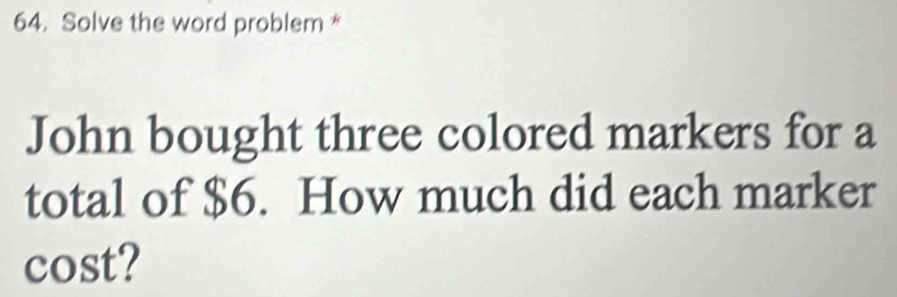 Solve the word problem * 
John bought three colored markers for a 
total of $6. How much did each marker 
cost?