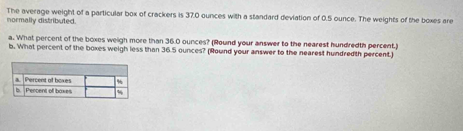 The average weight of a particular box of crackers is 37,0 ounces with a standard deviation of 0.5 ounce. The weights of the boxes are 
normally distributed. 
a. What percent of the boxes weigh more than 36.0 ounces? (Round your answer to the nearest hundredth percent.) 
b. What percent of the boxes weigh less than 36.5 ounces? (Round your answer to the nearest hundredth percent.)