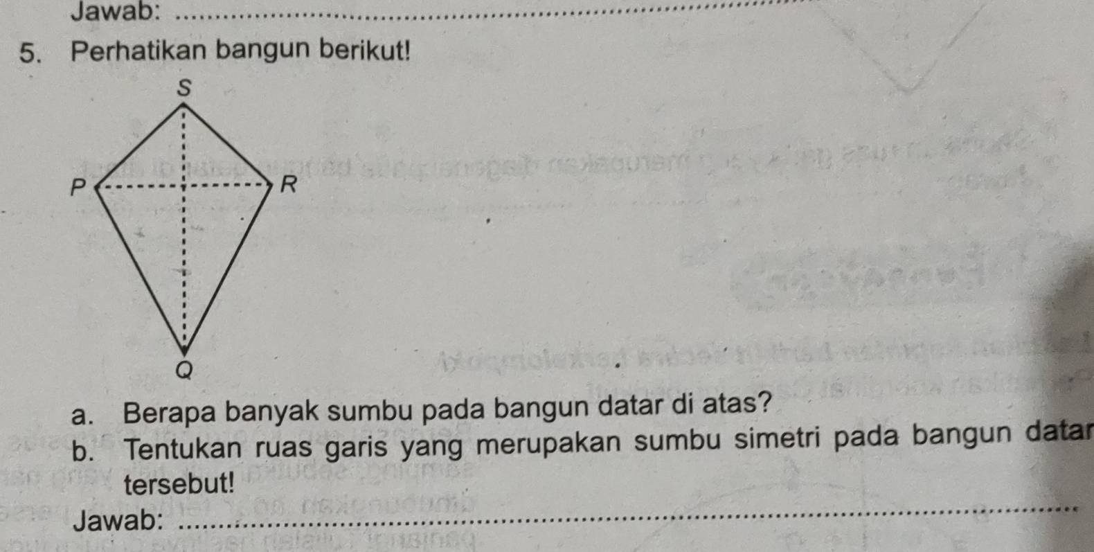 Jawab:_ 
5. Perhatikan bangun berikut! 
a. Berapa banyak sumbu pada bangun datar di atas? 
b. Tentukan ruas garis yang merupakan sumbu simetri pada bangun datar 
_ 
tersebut! 
Jawab: